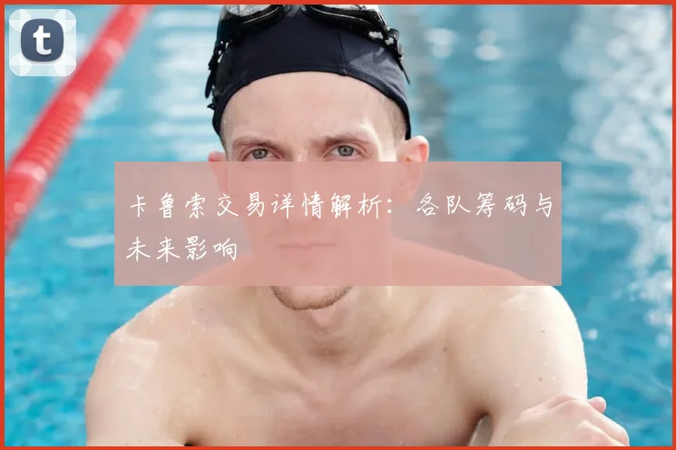 卡鲁索交易详情解析：各队筹码与未来影响