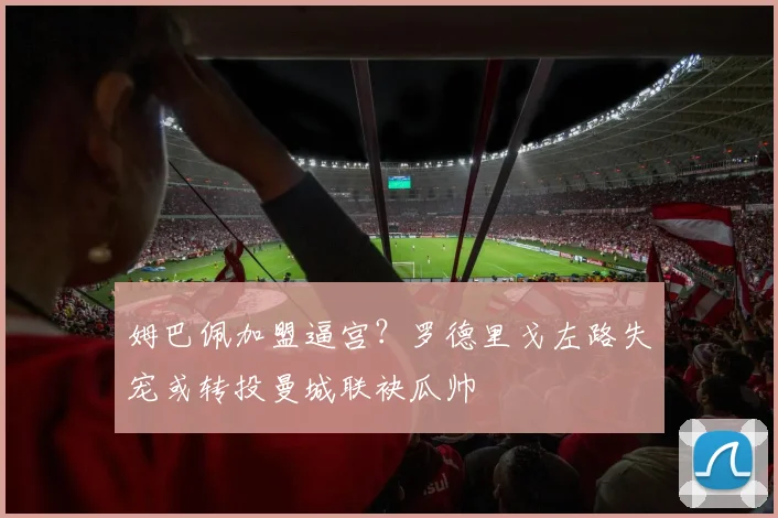 姆巴佩加盟逼宫？罗德里戈左路失宠或转投曼城联袂瓜帅