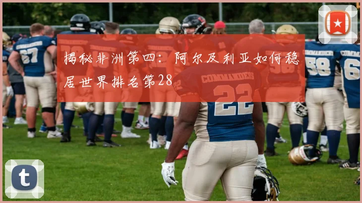揭秘非洲第四:阿尔及利亚如何稳居世界排名第28