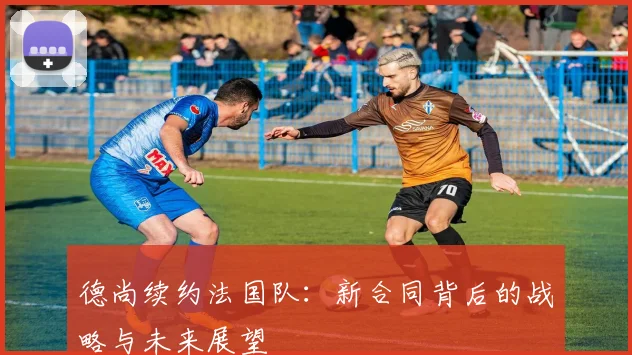 德尚续约法国队：新合同背后的战略与未来展望