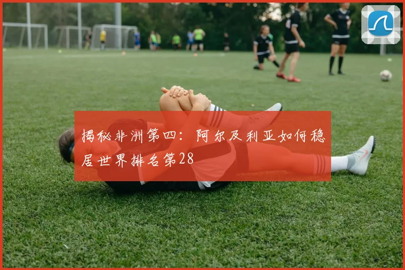 揭秘非洲第四:阿尔及利亚如何稳居世界排名第28