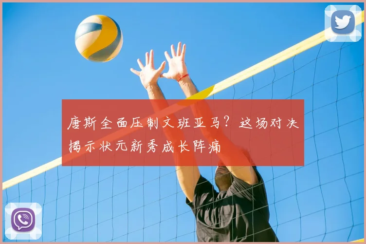 唐斯全面压制文班亚马？这场对决揭示状元新秀成长阵痛