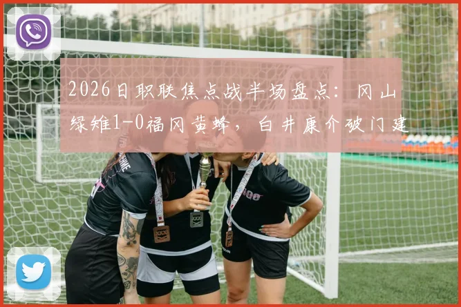 2026日职联焦点战半场盘点：冈山绿雉1-0福冈黄蜂，白井康介破门建功，福冈黄蜂半场被动原因解析