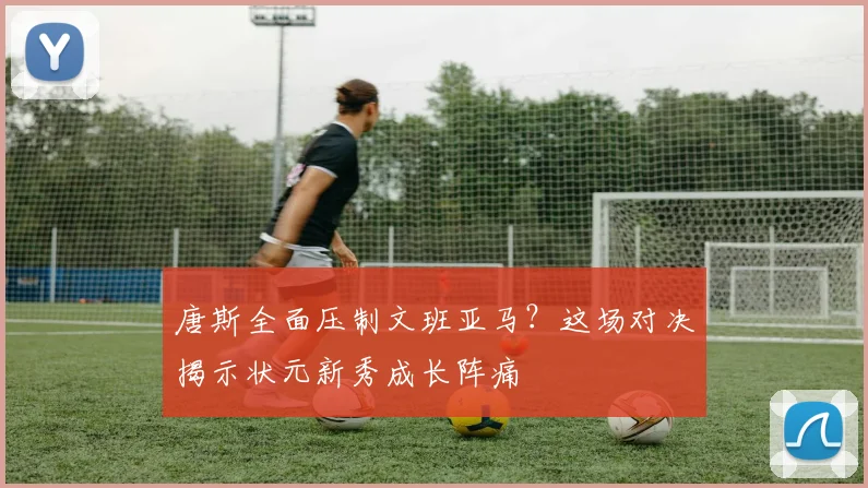 唐斯全面压制文班亚马？这场对决揭示状元新秀成长阵痛