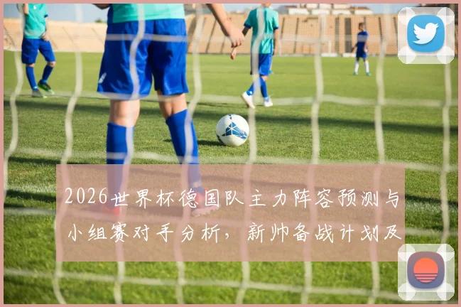 2026世界杯德国队主力阵容预测与小组赛对手分析，新帅备战计划及年轻球员展望