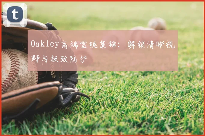 Oakley高端雪镜集锦：解锁清晰视野与极致防护