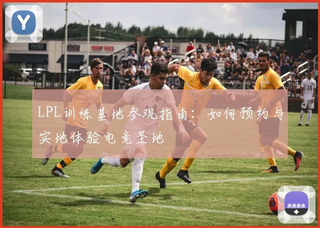 LPL训练基地参观指南：如何预约与实地体验电竞圣地