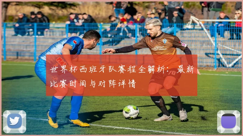 世界杯西班牙队赛程全解析：最新比赛时间与对阵详情