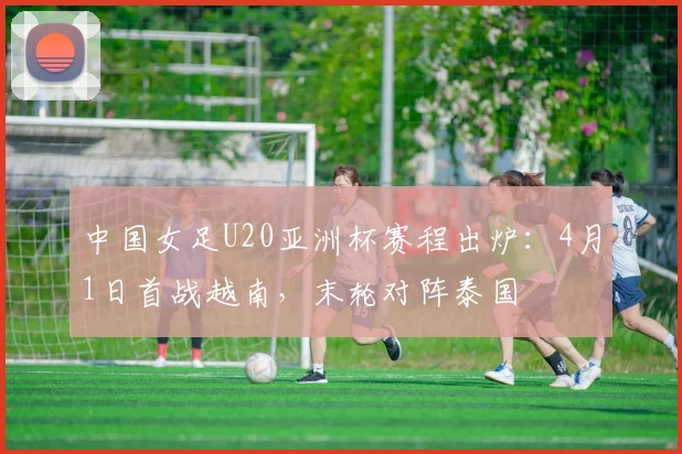 中国女足U20亚洲杯赛程出炉：4月1日首战越南，末轮对阵泰国
