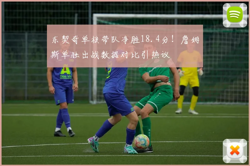 东契奇单核带队净胜18.4分！詹姆斯单独出战数据对比引热议