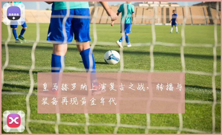 皇马赫罗纳上演复古之战，转播与装备再现黄金年代