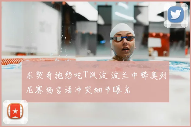 东契奇抱怨吃T风波 波兰中锋奥列尼赛场言语冲突细节曝光